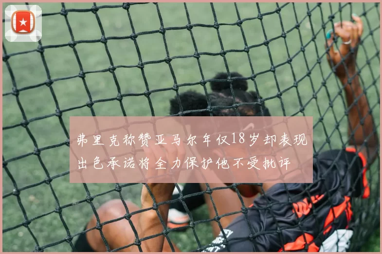 弗里克称赞亚马尔年仅18岁却表现出色承诺将全力保护他不受批评