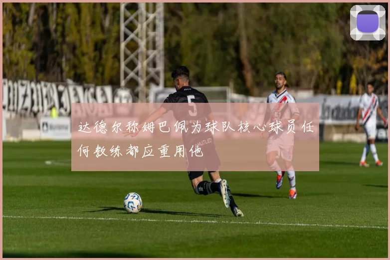达德尔称姆巴佩为球队核心球员任何教练都应重用他