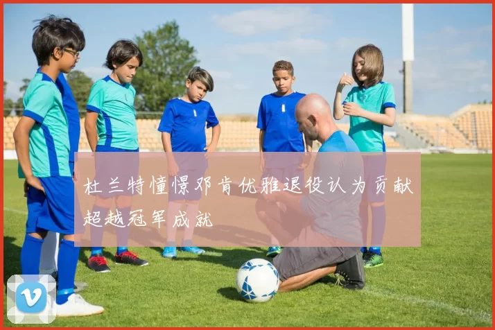 杜兰特憧憬邓肯优雅退役认为贡献超越冠军成就