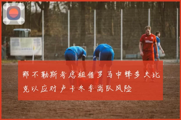 那不勒斯考虑租借罗马中锋多夫比克以应对卢卡冬季离队风险