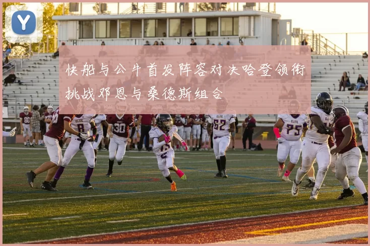 快船与公牛首发阵容对决哈登领衔挑战邓恩与桑德斯组合