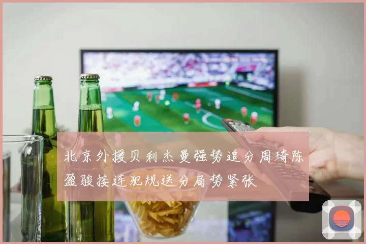 北京外援贝利杰曼强势追分周琦陈盈骏接连犯规送分局势紧张