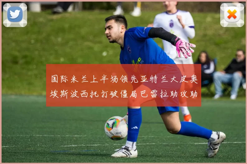 国际米兰上半场领先亚特兰大皮奥埃斯波西托打破僵局巴雷拉助攻助力球队