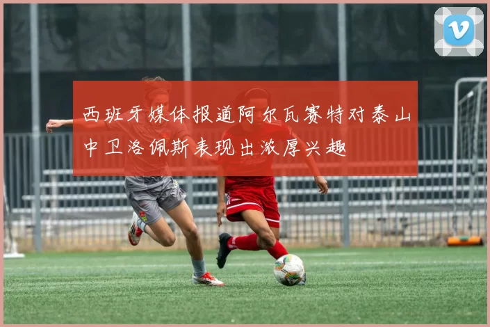 西班牙媒体报道阿尔瓦赛特对泰山中卫洛佩斯表现出浓厚兴趣