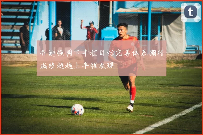 乔迪强调下半程目标完善体系期待成绩超越上半程表现