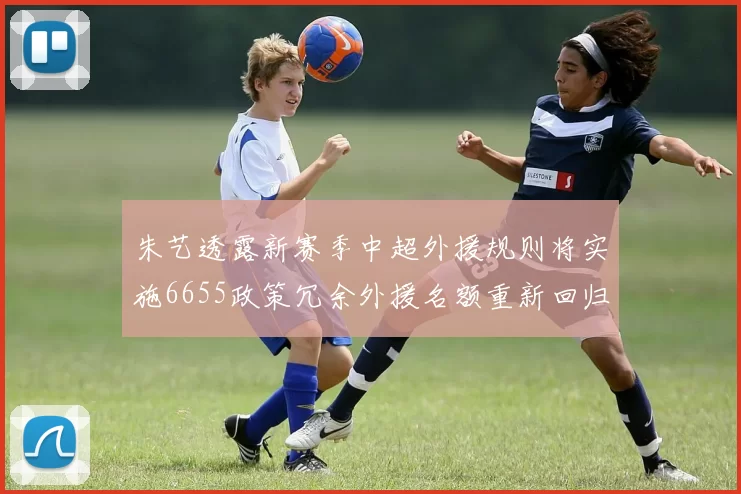 朱艺透露新赛季中超外援规则将实施6655政策冗余外援名额重新回归球队配置