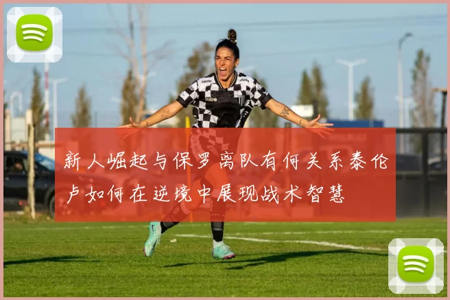 新人崛起与保罗离队有何关系泰伦卢如何在逆境中展现战术智慧