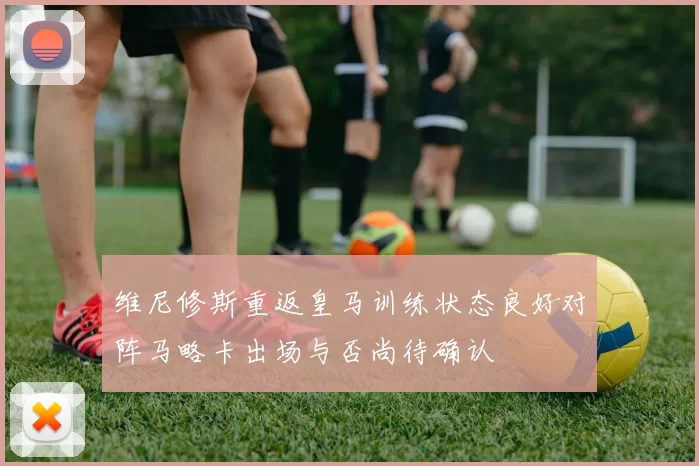 维尼修斯重返皇马训练状态良好对阵马略卡出场与否尚待确认