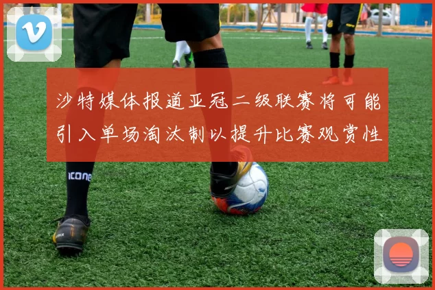 沙特媒体报道亚冠二级联赛将可能引入单场淘汰制以提升比赛观赏性