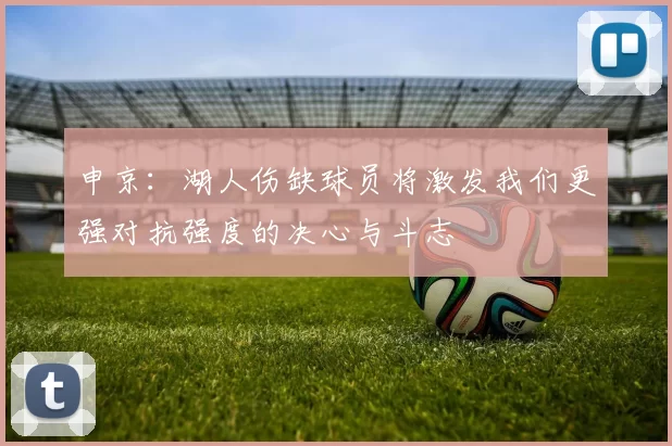 申京：湖人伤缺球员将激发我们更强对抗强度的决心与斗志