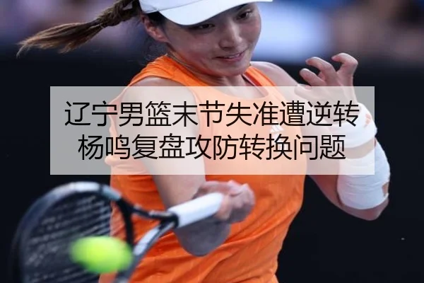 辽宁男篮末节失准遭逆转 杨鸣复盘攻防转换问题（StarskySports）